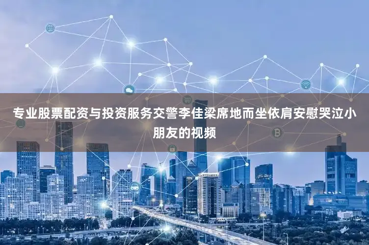 专业股票配资与投资服务交警李佳梁席地而坐依肩安慰哭泣小朋友的视频