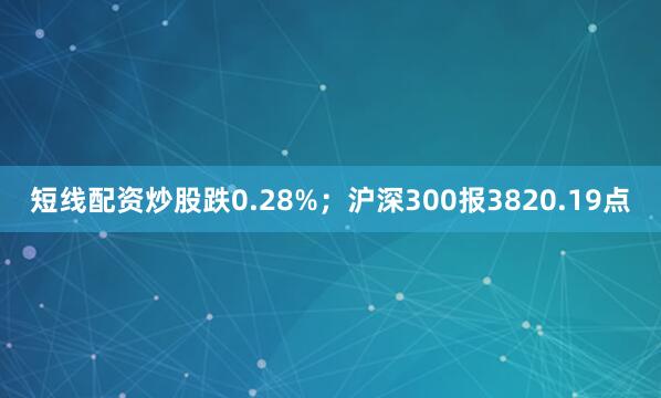 短线配资炒股跌0.28%；沪深300报3820.19点