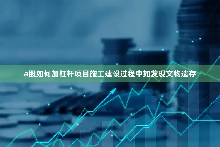 a股如何加杠杆项目施工建设过程中如发现文物遗存