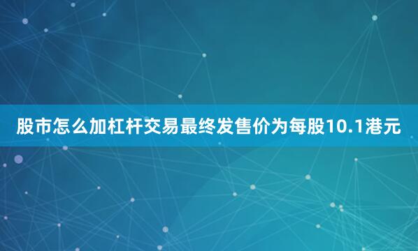 股市怎么加杠杆交易最终发售价为每股10.1港元